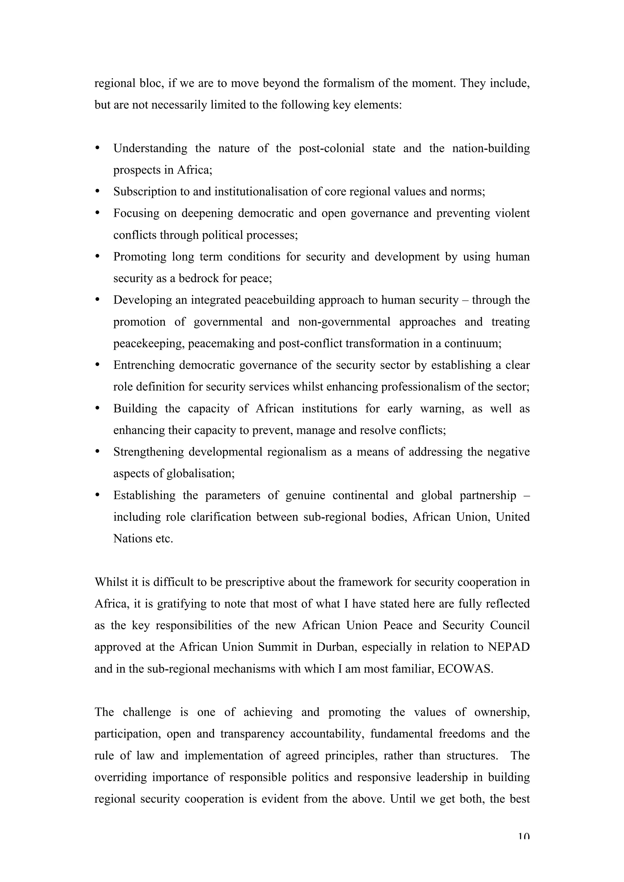 regional bloc, if we are to move beyond the formalism of the moment. They include,
but are not necessarily limited to the following key elements:


•   Understanding the nature of the post-colonial state and the nation-building
    prospects in Africa;
•   Subscription to and institutionalisation of core regional values and norms;
•   Focusing on deepening democratic and open governance and preventing violent
    conflicts through political processes;
•   Promoting long term conditions for security and development by using human
    security as a bedrock for peace;
•   Developing an integrated peacebuilding approach to human security – through the
    promotion of governmental and non-governmental approaches and treating
    peacekeeping, peacemaking and post-conflict transformation in a continuum;
•   Entrenching democratic governance of the security sector by establishing a clear
    role definition for security services whilst enhancing professionalism of the sector;
•   Building the capacity of African institutions for early warning, as well as
    enhancing their capacity to prevent, manage and resolve conflicts;
•   Strengthening developmental regionalism as a means of addressing the negative
    aspects of globalisation;
•   Establishing the parameters of genuine continental and global partnership –
    including role clarification between sub-regional bodies, African Union, United
    Nations etc.


Whilst it is difficult to be prescriptive about the framework for security cooperation in
Africa, it is gratifying to note that most of what I have stated here are fully reflected
as the key responsibilities of the new African Union Peace and Security Council
approved at the African Union Summit in Durban, especially in relation to NEPAD
and in the sub-regional mechanisms with which I am most familiar, ECOWAS.


The challenge is one of achieving and promoting the values of ownership,
participation, open and transparency accountability, fundamental freedoms and the
rule of law and implementation of agreed principles, rather than structures. The
overriding importance of responsible politics and responsive leadership in building
regional security cooperation is evident from the above. Until we get both, the best


                                                                                      10
 