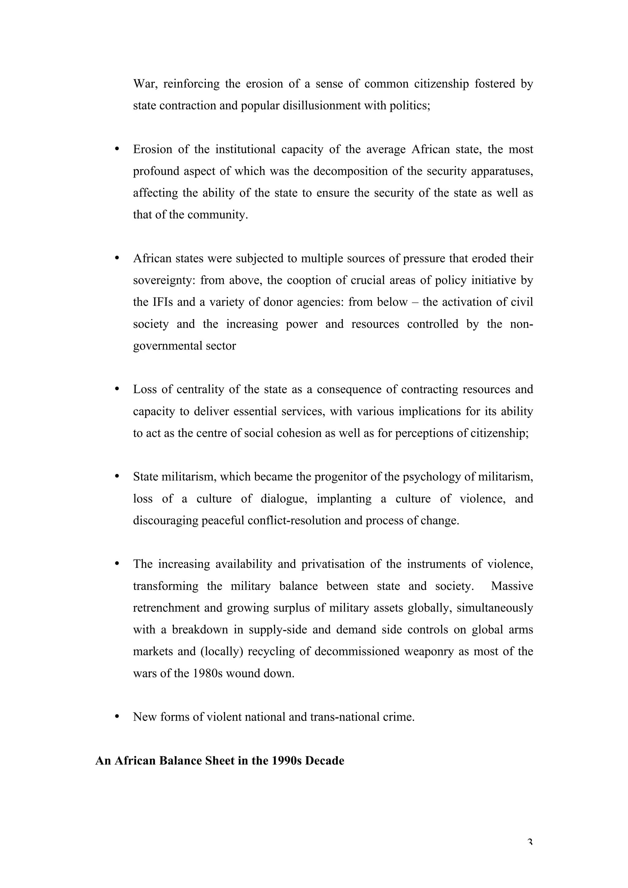 War, reinforcing the erosion of a sense of common citizenship fostered by
       state contraction and popular disillusionment with politics;


   •   Erosion of the institutional capacity of the average African state, the most
       profound aspect of which was the decomposition of the security apparatuses,
       affecting the ability of the state to ensure the security of the state as well as
       that of the community.


   •   African states were subjected to multiple sources of pressure that eroded their
       sovereignty: from above, the cooption of crucial areas of policy initiative by
       the IFIs and a variety of donor agencies: from below – the activation of civil
       society and the increasing power and resources controlled by the non-
       governmental sector


   •   Loss of centrality of the state as a consequence of contracting resources and
       capacity to deliver essential services, with various implications for its ability
       to act as the centre of social cohesion as well as for perceptions of citizenship;


   •   State militarism, which became the progenitor of the psychology of militarism,
       loss of a culture of dialogue, implanting a culture of violence, and
       discouraging peaceful conflict-resolution and process of change.


   •   The increasing availability and privatisation of the instruments of violence,
       transforming the military balance between state and society.              Massive
       retrenchment and growing surplus of military assets globally, simultaneously
       with a breakdown in supply-side and demand side controls on global arms
       markets and (locally) recycling of decommissioned weaponry as most of the
       wars of the 1980s wound down.


   •   New forms of violent national and trans-national crime.


An African Balance Sheet in the 1990s Decade




                                                                                        3
 
