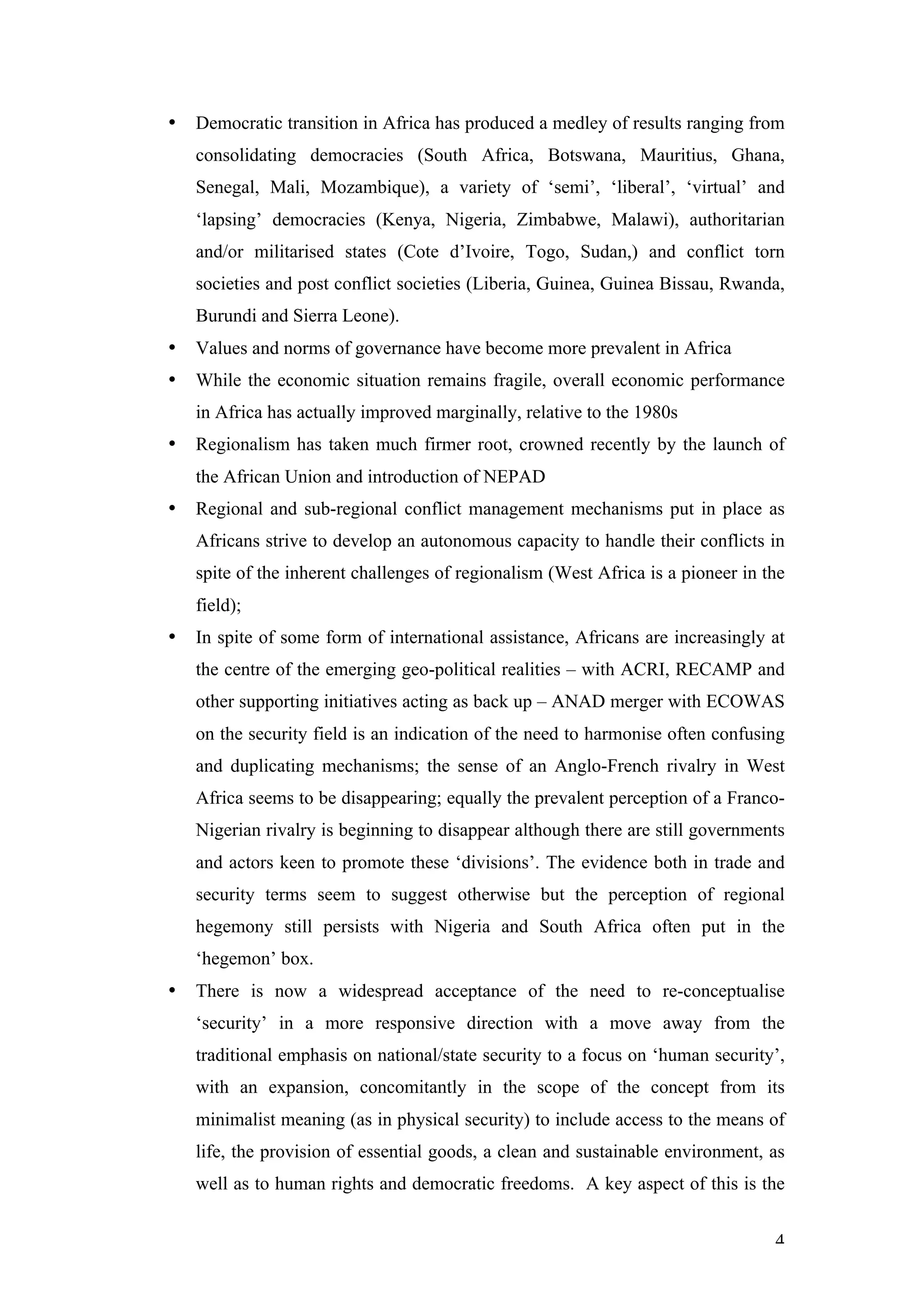 •   Democratic transition in Africa has produced a medley of results ranging from
    consolidating democracies (South Africa, Botswana, Mauritius, Ghana,
    Senegal, Mali, Mozambique), a variety of ‘semi’, ‘liberal’, ‘virtual’ and
    ‘lapsing’ democracies (Kenya, Nigeria, Zimbabwe, Malawi), authoritarian
    and/or militarised states (Cote d’Ivoire, Togo, Sudan,) and conflict torn
    societies and post conflict societies (Liberia, Guinea, Guinea Bissau, Rwanda,
    Burundi and Sierra Leone).
•   Values and norms of governance have become more prevalent in Africa
•   While the economic situation remains fragile, overall economic performance
    in Africa has actually improved marginally, relative to the 1980s
•   Regionalism has taken much firmer root, crowned recently by the launch of
    the African Union and introduction of NEPAD
•   Regional and sub-regional conflict management mechanisms put in place as
    Africans strive to develop an autonomous capacity to handle their conflicts in
    spite of the inherent challenges of regionalism (West Africa is a pioneer in the
    field);
•   In spite of some form of international assistance, Africans are increasingly at
    the centre of the emerging geo-political realities – with ACRI, RECAMP and
    other supporting initiatives acting as back up – ANAD merger with ECOWAS
    on the security field is an indication of the need to harmonise often confusing
    and duplicating mechanisms; the sense of an Anglo-French rivalry in West
    Africa seems to be disappearing; equally the prevalent perception of a Franco-
    Nigerian rivalry is beginning to disappear although there are still governments
    and actors keen to promote these ‘divisions’. The evidence both in trade and
    security terms seem to suggest otherwise but the perception of regional
    hegemony still persists with Nigeria and South Africa often put in the
    ‘hegemon’ box.
•   There is now a widespread acceptance of the need to re-conceptualise
    ‘security’ in a more responsive direction with a move away from the
    traditional emphasis on national/state security to a focus on ‘human security’,
    with an expansion, concomitantly in the scope of the concept from its
    minimalist meaning (as in physical security) to include access to the means of
    life, the provision of essential goods, a clean and sustainable environment, as
    well as to human rights and democratic freedoms. A key aspect of this is the


                                                                                  4
 