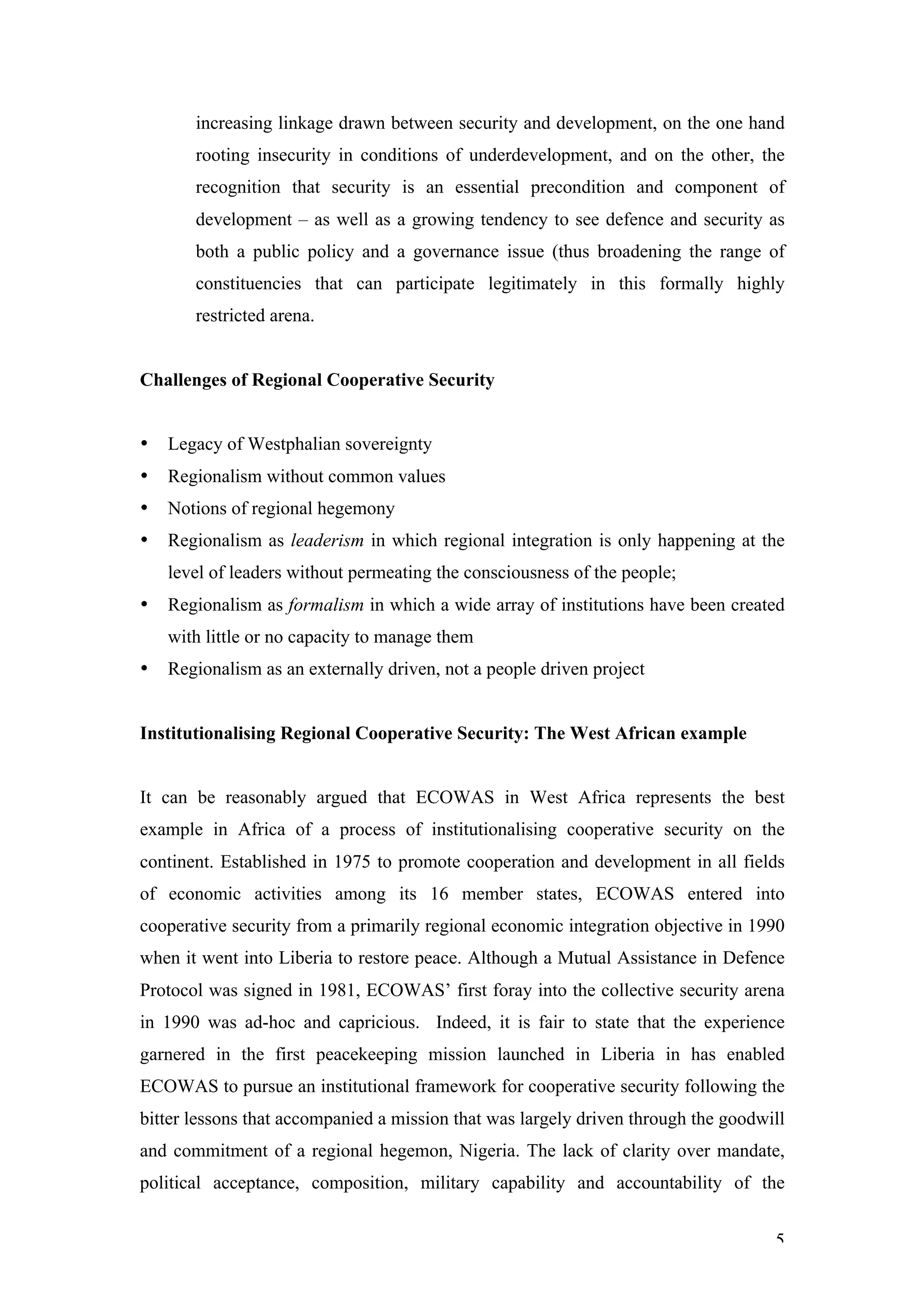 increasing linkage drawn between security and development, on the one hand
       rooting insecurity in conditions of underdevelopment, and on the other, the
       recognition that security is an essential precondition and component of
       development – as well as a growing tendency to see defence and security as
       both a public policy and a governance issue (thus broadening the range of
       constituencies that can participate legitimately in this formally highly
       restricted arena.


Challenges of Regional Cooperative Security


•   Legacy of Westphalian sovereignty
•   Regionalism without common values
•   Notions of regional hegemony
•   Regionalism as leaderism in which regional integration is only happening at the
    level of leaders without permeating the consciousness of the people;
•   Regionalism as formalism in which a wide array of institutions have been created
    with little or no capacity to manage them
•   Regionalism as an externally driven, not a people driven project


Institutionalising Regional Cooperative Security: The West African example


It can be reasonably argued that ECOWAS in West Africa represents the best
example in Africa of a process of institutionalising cooperative security on the
continent. Established in 1975 to promote cooperation and development in all fields
of economic activities among its 16 member states, ECOWAS entered into
cooperative security from a primarily regional economic integration objective in 1990
when it went into Liberia to restore peace. Although a Mutual Assistance in Defence
Protocol was signed in 1981, ECOWAS’ first foray into the collective security arena
in 1990 was ad-hoc and capricious. Indeed, it is fair to state that the experience
garnered in the first peacekeeping mission launched in Liberia in has enabled
ECOWAS to pursue an institutional framework for cooperative security following the
bitter lessons that accompanied a mission that was largely driven through the goodwill
and commitment of a regional hegemon, Nigeria. The lack of clarity over mandate,
political acceptance, composition, military capability and accountability of the


                                                                                    5
 