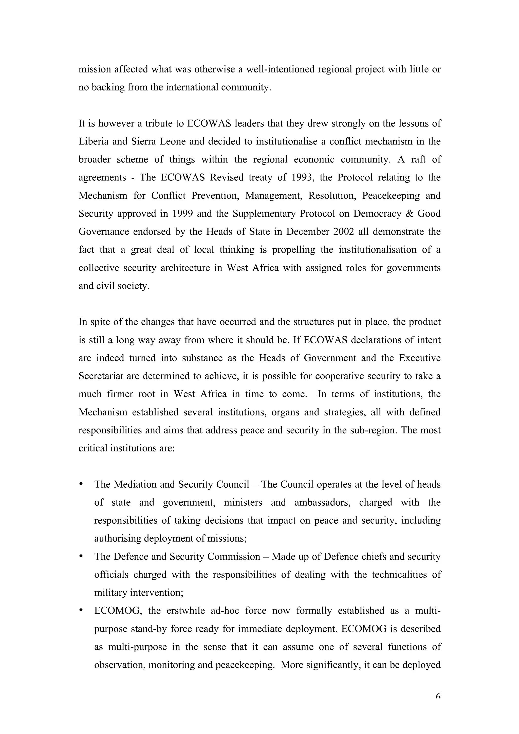 mission affected what was otherwise a well-intentioned regional project with little or
no backing from the international community.


It is however a tribute to ECOWAS leaders that they drew strongly on the lessons of
Liberia and Sierra Leone and decided to institutionalise a conflict mechanism in the
broader scheme of things within the regional economic community. A raft of
agreements - The ECOWAS Revised treaty of 1993, the Protocol relating to the
Mechanism for Conflict Prevention, Management, Resolution, Peacekeeping and
Security approved in 1999 and the Supplementary Protocol on Democracy & Good
Governance endorsed by the Heads of State in December 2002 all demonstrate the
fact that a great deal of local thinking is propelling the institutionalisation of a
collective security architecture in West Africa with assigned roles for governments
and civil society.


In spite of the changes that have occurred and the structures put in place, the product
is still a long way away from where it should be. If ECOWAS declarations of intent
are indeed turned into substance as the Heads of Government and the Executive
Secretariat are determined to achieve, it is possible for cooperative security to take a
much firmer root in West Africa in time to come. In terms of institutions, the
Mechanism established several institutions, organs and strategies, all with defined
responsibilities and aims that address peace and security in the sub-region. The most
critical institutions are:


•   The Mediation and Security Council – The Council operates at the level of heads
    of state and government, ministers and ambassadors, charged with the
    responsibilities of taking decisions that impact on peace and security, including
    authorising deployment of missions;
•   The Defence and Security Commission – Made up of Defence chiefs and security
    officials charged with the responsibilities of dealing with the technicalities of
    military intervention;
•   ECOMOG, the erstwhile ad-hoc force now formally established as a multi-
    purpose stand-by force ready for immediate deployment. ECOMOG is described
    as multi-purpose in the sense that it can assume one of several functions of
    observation, monitoring and peacekeeping. More significantly, it can be deployed


                                                                                      6
 