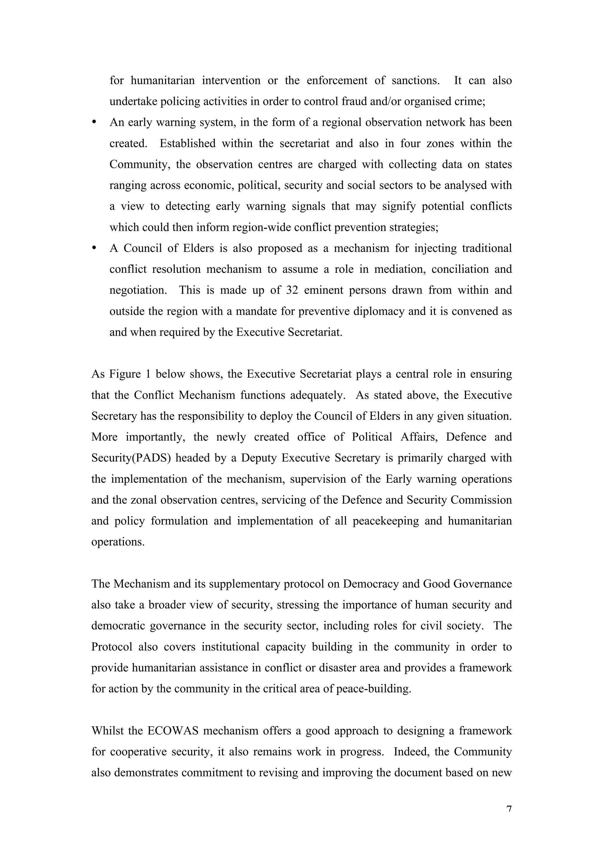 for humanitarian intervention or the enforcement of sanctions.          It can also
    undertake policing activities in order to control fraud and/or organised crime;
•   An early warning system, in the form of a regional observation network has been
    created. Established within the secretariat and also in four zones within the
    Community, the observation centres are charged with collecting data on states
    ranging across economic, political, security and social sectors to be analysed with
    a view to detecting early warning signals that may signify potential conflicts
    which could then inform region-wide conflict prevention strategies;
•   A Council of Elders is also proposed as a mechanism for injecting traditional
    conflict resolution mechanism to assume a role in mediation, conciliation and
    negotiation. This is made up of 32 eminent persons drawn from within and
    outside the region with a mandate for preventive diplomacy and it is convened as
    and when required by the Executive Secretariat.


As Figure 1 below shows, the Executive Secretariat plays a central role in ensuring
that the Conflict Mechanism functions adequately. As stated above, the Executive
Secretary has the responsibility to deploy the Council of Elders in any given situation.
More importantly, the newly created office of Political Affairs, Defence and
Security(PADS) headed by a Deputy Executive Secretary is primarily charged with
the implementation of the mechanism, supervision of the Early warning operations
and the zonal observation centres, servicing of the Defence and Security Commission
and policy formulation and implementation of all peacekeeping and humanitarian
operations.


The Mechanism and its supplementary protocol on Democracy and Good Governance
also take a broader view of security, stressing the importance of human security and
democratic governance in the security sector, including roles for civil society. The
Protocol also covers institutional capacity building in the community in order to
provide humanitarian assistance in conflict or disaster area and provides a framework
for action by the community in the critical area of peace-building.


Whilst the ECOWAS mechanism offers a good approach to designing a framework
for cooperative security, it also remains work in progress. Indeed, the Community
also demonstrates commitment to revising and improving the document based on new


                                                                                      7
 