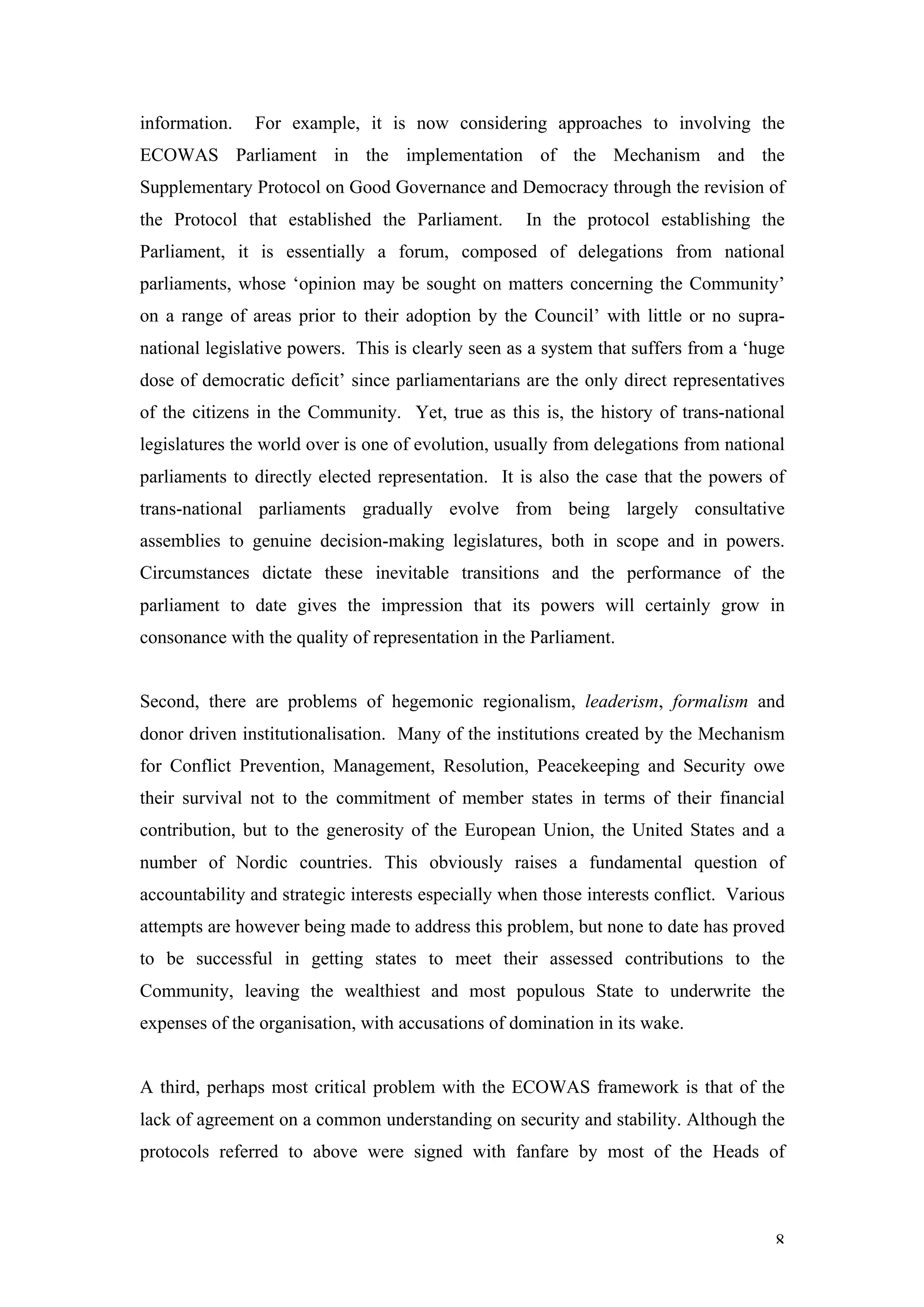 information.   For example, it is now considering approaches to involving the
ECOWAS Parliament in the implementation of the Mechanism and the
Supplementary Protocol on Good Governance and Democracy through the revision of
the Protocol that established the Parliament.       In the protocol establishing the
Parliament, it is essentially a forum, composed of delegations from national
parliaments, whose ‘opinion may be sought on matters concerning the Community’
on a range of areas prior to their adoption by the Council’ with little or no supra-
national legislative powers. This is clearly seen as a system that suffers from a ‘huge
dose of democratic deficit’ since parliamentarians are the only direct representatives
of the citizens in the Community. Yet, true as this is, the history of trans-national
legislatures the world over is one of evolution, usually from delegations from national
parliaments to directly elected representation. It is also the case that the powers of
trans-national parliaments gradually evolve from being largely consultative
assemblies to genuine decision-making legislatures, both in scope and in powers.
Circumstances dictate these inevitable transitions and the performance of the
parliament to date gives the impression that its powers will certainly grow in
consonance with the quality of representation in the Parliament.


Second, there are problems of hegemonic regionalism, leaderism, formalism and
donor driven institutionalisation. Many of the institutions created by the Mechanism
for Conflict Prevention, Management, Resolution, Peacekeeping and Security owe
their survival not to the commitment of member states in terms of their financial
contribution, but to the generosity of the European Union, the United States and a
number of Nordic countries. This obviously raises a fundamental question of
accountability and strategic interests especially when those interests conflict. Various
attempts are however being made to address this problem, but none to date has proved
to be successful in getting states to meet their assessed contributions to the
Community, leaving the wealthiest and most populous State to underwrite the
expenses of the organisation, with accusations of domination in its wake.


A third, perhaps most critical problem with the ECOWAS framework is that of the
lack of agreement on a common understanding on security and stability. Although the
protocols referred to above were signed with fanfare by most of the Heads of



                                                                                      8
 