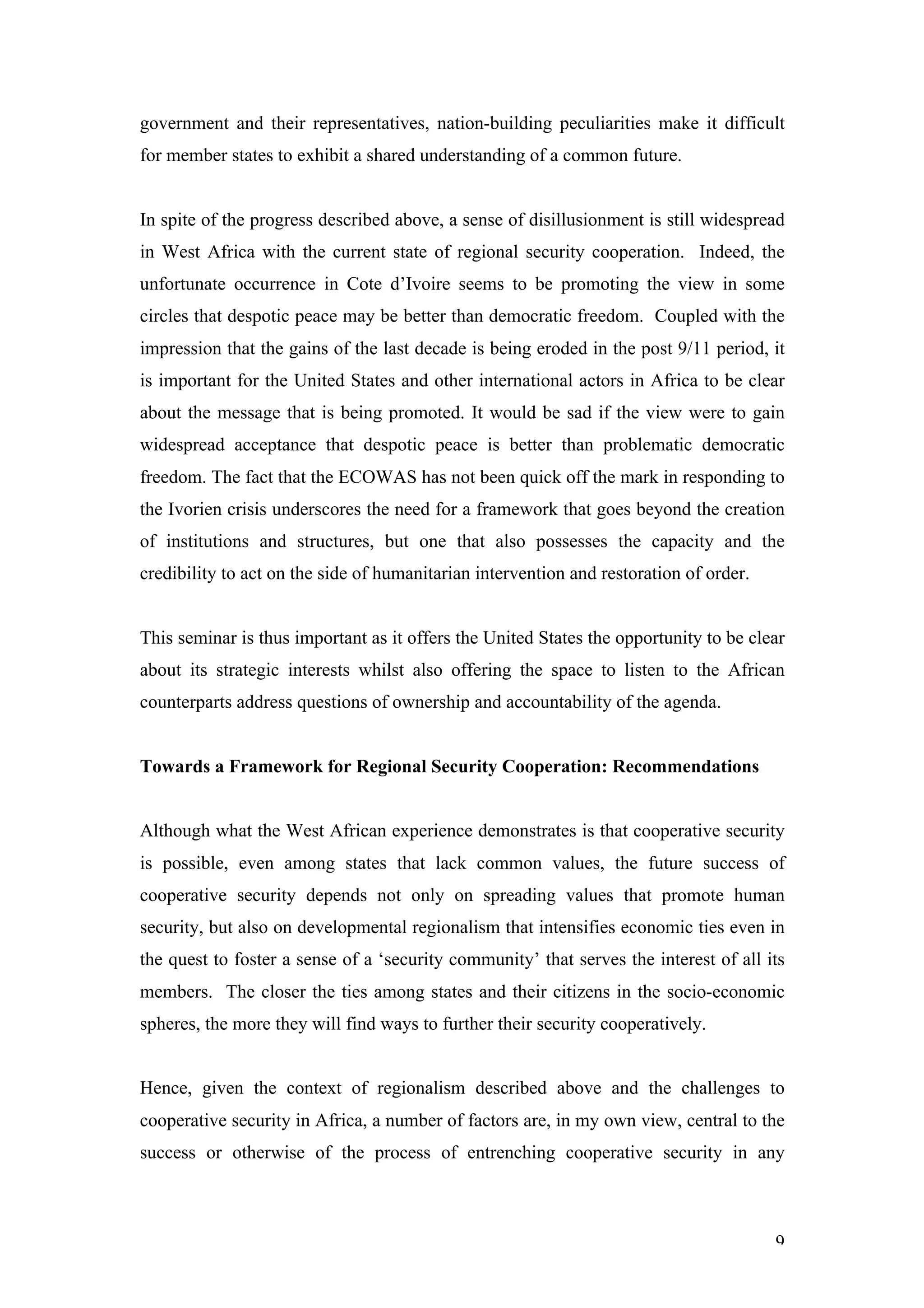 government and their representatives, nation-building peculiarities make it difficult
for member states to exhibit a shared understanding of a common future.


In spite of the progress described above, a sense of disillusionment is still widespread
in West Africa with the current state of regional security cooperation. Indeed, the
unfortunate occurrence in Cote d’Ivoire seems to be promoting the view in some
circles that despotic peace may be better than democratic freedom. Coupled with the
impression that the gains of the last decade is being eroded in the post 9/11 period, it
is important for the United States and other international actors in Africa to be clear
about the message that is being promoted. It would be sad if the view were to gain
widespread acceptance that despotic peace is better than problematic democratic
freedom. The fact that the ECOWAS has not been quick off the mark in responding to
the Ivorien crisis underscores the need for a framework that goes beyond the creation
of institutions and structures, but one that also possesses the capacity and the
credibility to act on the side of humanitarian intervention and restoration of order.


This seminar is thus important as it offers the United States the opportunity to be clear
about its strategic interests whilst also offering the space to listen to the African
counterparts address questions of ownership and accountability of the agenda.


Towards a Framework for Regional Security Cooperation: Recommendations


Although what the West African experience demonstrates is that cooperative security
is possible, even among states that lack common values, the future success of
cooperative security depends not only on spreading values that promote human
security, but also on developmental regionalism that intensifies economic ties even in
the quest to foster a sense of a ‘security community’ that serves the interest of all its
members. The closer the ties among states and their citizens in the socio-economic
spheres, the more they will find ways to further their security cooperatively.


Hence, given the context of regionalism described above and the challenges to
cooperative security in Africa, a number of factors are, in my own view, central to the
success or otherwise of the process of entrenching cooperative security in any



                                                                                        9
 