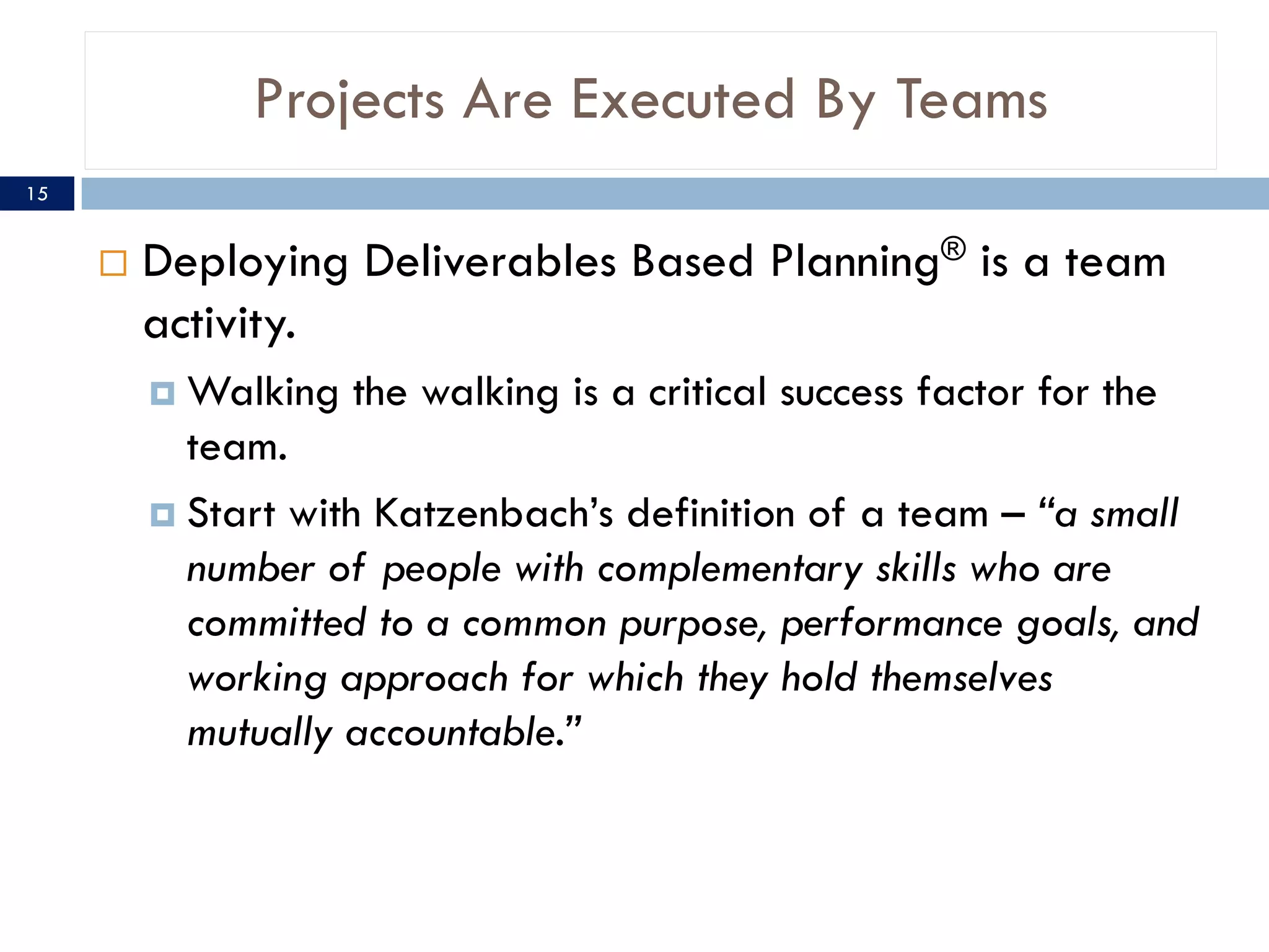 Projects Are Executed By Teams
¨ Deploying Deliverables Based Planning® is a team
activity.
¤ Walking the walking is a critical success factor for the
team.
¤ Start with Katzenbach’s definition of a team – “a small
number of people with complementary skills who are
committed to a common purpose, performance goals, and
working approach for which they hold themselves
mutually accountable.”
15
 