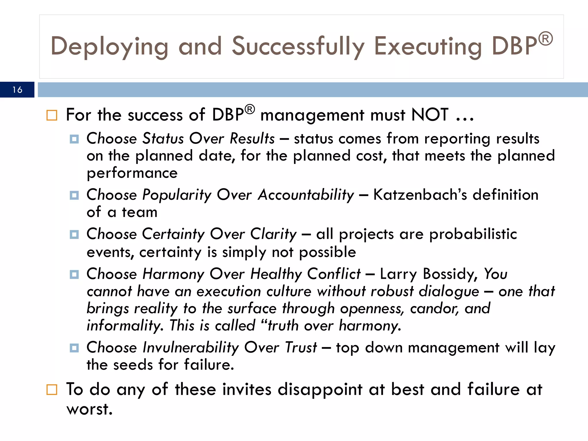 Deploying and Successfully Executing DBP®
¨ For the success of DBP® management must NOT …
¤ Choose Status Over Results – status comes from reporting results
on the planned date, for the planned cost, that meets the planned
performance
¤ Choose Popularity Over Accountability – Katzenbach’s definition
of a team
¤ Choose Certainty Over Clarity – all projects are probabilistic
events, certainty is simply not possible
¤ Choose Harmony Over Healthy Conflict – Larry Bossidy, You
cannot have an execution culture without robust dialogue – one that
brings reality to the surface through openness, candor, and
informality. This is called “truth over harmony.
¤ Choose Invulnerability Over Trust – top down management will lay
the seeds for failure.
¨ To do any of these invites disappoint at best and failure at
worst.
16
 