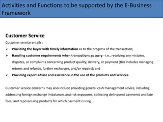 Activities and Functions to be supported by the E-Business
Framework
Customer Service
Customer service entails :
 Providing the buyer with timely information as to the progress of the transaction;
 Handling customer requirements when transactions go awry - i.e., resolving any mistakes,
disputes, or complaints concerning product quality, delivery, or payment (this includes managing
returns and refunds, further exchanges, and/or repairs); and
 Providing expert advice and assistance in the use of the products and services.
Customer service concerns may also include providing general cash management advice, including
addressing foreign exchange imbalances and risk exposures; collecting delinquent payments and late
fees; and repossessing products for which payment is long.
 