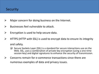Copyright 2006 John Wiley & Sons, Inc.
Security
 Major concern for doing business on the Internet.
 Businesses feel vulnerable to attack.
 Encryption is used to help secure data.
 HTTPS (HTTP with SSL) is used to encrypt data to ensure its integrity
and safety.
 Secure Sockets Layer (SSL) is a standard for secure interactions use on the
Web. SSL, uses a combination of private key encryption (using a one-time
session key) and digital signatures to enhance the security of transmission.
 Concerns remain for e-commerce transactions since there are
numerous examples of data and privacy issues.
 