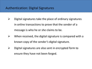Copyright 2006 John Wiley & Sons, Inc.
 Digital signatures take the place of ordinary signatures
in online transactions to prove that the sender of a
message is who he or she claims to be.
 When received, the digital signature is compared with a
k o opy of the se der s digital sig ature.
 Digital signatures are also sent in encrypted form to
ensure they have not been forged.
Authentication: Digital Signatures
 