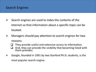 Copyright 2006 John Wiley & Sons, Inc.
Search Engines
 Search engines are used to index the contents of the
Internet so that information about a specific topic can be
located.
 Managers should pay attention to search engines for two
reasons:
 They provide useful and extensive access to information.
 And, they can provide the visibility that becoming listed with
them provides.
 Google, founded in 1991 by two Stanford Ph.D. students, is the
most popular search engine.
 