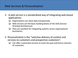 Copyright 2006 John Wiley & Sons, Inc.
Web Services & Personalization
 A web service is a standardized way of integrating web-based
applications.
 Organizations can share data transparently.
 Web services are the basic building blocks of the SOA (Service
Oriented Architecture).
 They are excellent for integrating systems across organizational
boundaries.
 Perso alizatio is the sele ti e deli ery of o te t a d
ser i es to usto ers a d prospe ti e usto ers .
 Can offer customized services to meet the past and future interests
of customers.
 