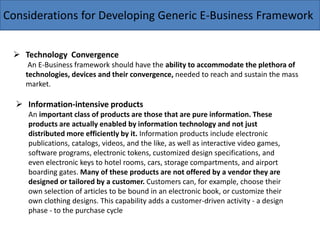 Considerations for Developing Generic E-Business Framework
 Technology Convergence
An E-Business framework should have the ability to accommodate the plethora of
technologies, devices and their convergence, needed to reach and sustain the mass
market.
 Information-intensive products
An important class of products are those that are pure information. These
products are actually enabled by information technology and not just
distributed more efficiently by it. Information products include electronic
publications, catalogs, videos, and the like, as well as interactive video games,
software programs, electronic tokens, customized design specifications, and
even electronic keys to hotel rooms, cars, storage compartments, and airport
boarding gates. Many of these products are not offered by a vendor they are
designed or tailored by a customer. Customers can, for example, choose their
own selection of articles to be bound in an electronic book, or customize their
own clothing designs. This capability adds a customer-driven activity - a design
phase - to the purchase cycle
 