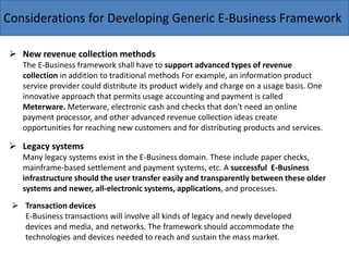 Considerations for Developing Generic E-Business Framework
 New revenue collection methods
The E-Business framework shall have to support advanced types of revenue
collection in addition to traditional methods For example, an information product
service provider could distribute its product widely and charge on a usage basis. One
innovative approach that permits usage accounting and payment is called
Meterware. Meterware, electronic cash and checks that don't need an online
payment processor, and other advanced revenue collection ideas create
opportunities for reaching new customers and for distributing products and services.
 Legacy systems
Many legacy systems exist in the E-Business domain. These include paper checks,
mainframe-based settlement and payment systems, etc. A successful E-Business
infrastructure should the user transfer easily and transparently between these older
systems and newer, all-electronic systems, applications, and processes.
 Transaction devices
E-Business transactions will involve all kinds of legacy and newly developed
devices and media, and networks. The framework should accommodate the
technologies and devices needed to reach and sustain the mass market.
 