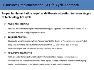 E-Business Implementation : A Life Cycle Approach
Proper implementation requires deliberate attention to seven stages
of technology life cycle
 Awareness Training
Provides an understanding of what the technology is, a general sense of what it can do for a
business, and how to begin implementation.
 Business Analysis:
It is easy to jump immediately from "awareness" to the details of "requirements analysis", but
doing so is a mistake. To assure maximum value from EC, there must be a thorough
understanding of how the new technology can help the business.
 Requirements Analysis
Yields an understanding of what kind of EC functionality is needed to meet business
requirements. As an example: business need equals to keep customers informed of changing
product availability and price. Requirement equals to web based catalogue
 