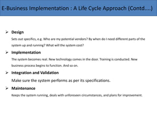 E-Business Implementation : A Life Cycle Approach (Contd....)
 Design
Sets out specifics, e.g. Who are my potential vendors? By when do I need different parts of the
system up and running? What will the system cost?
 Implementation
The system becomes real. New technology comes in the door. Training is conducted. New
business process begins to function. And so on.
 Integration and Validation
Make sure the system performs as per its specifications.
 Maintenance
Keeps the system running, deals with unforeseen circumstances, and plans for improvement.
 