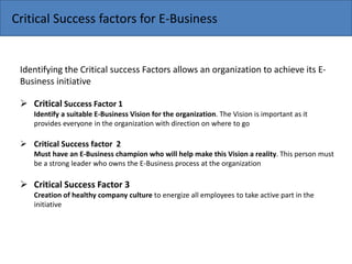 Critical Success factors for E-Business
Identifying the Critical success Factors allows an organization to achieve its E-
Business initiative
 Critical Success Factor 1
Identify a suitable E-Business Vision for the organization. The Vision is important as it
provides everyone in the organization with direction on where to go
 Critical Success factor 2
Must have an E-Business champion who will help make this Vision a reality. This person must
be a strong leader who owns the E-Business process at the organization
 Critical Success Factor 3
Creation of healthy company culture to energize all employees to take active part in the
initiative
 
