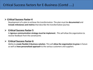  Critical Success Factor 4
Development of a plan to achieve the transformation. The plan must be documented and
include milestones and metrics that describe the transformation journey
 Critical Success Factor 5
A rigorous communication strategy must be implement . This will allow the organization to
receive feedback from the constituents
 Critical Success Factor 6
Ability to create flexible E-Business solution. This will allow the organization to grow in future
as well as have personalized approach to the various customers and suppliers
Critical Success factors for E-Business (Contd ....)
 