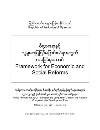 ျပည္ေထာင္စုသမၼတျမန္မာႏိုင္ငံေတာှ
                Republic of the Union of Myanmar




                                 စီးပြားေရးႏွင့္
        လူမႈေရးျပဳျပင္ေျပာင္းလဲမႈအတြက္
                             အေျခခံမူေဘာင္
  Framework for Economic and
       Social Reforms


  အမ်ိဳးသားဘက္စံု ဖြံ႔ၿဖိဳးေရး စီမံကိန္း ႏွစ္ရွည္ရည္မွန္းခ်က္မ်ားအတြက္
         (၂ဝ၁၂-၁၅) ခုႏွစ္အထိ မူဝါဒေရးရာ ဦးစားေပးကိစၥမ်ား
Policy Priorities for 2012-15 towards the Long-Term Goals of the National
                      Comprehensive Development Plan
                         ဒီဇင္ဘာ ၁၄၊ ၂၀၁၂ ခုႏွစ္ - 14 December 2012



           မူၾကမ္း - ျပန္လည္ရည္ၫႊန္းျခင္းမျပဳပါရန္ ပန္ၾကားအပ္ပါသည္ (Draft-Not for citation)
 