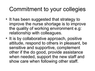 • It has been suggested that strategy to
improve the nurse shortage is to improve
the quality of working environment e.g:
relationship with colleagues.
• It is by collaborative approach, positive
attitude, respond to others in pleasant, be
sensitive and supportive, complement
other if the do good, provide assistance
when needed, support the new staff and
show care when following other staff.
Commitment to your collegies
 