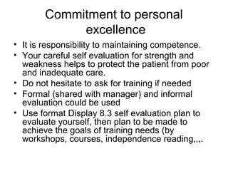 Commitment to personal
excellence
• It is responsibility to maintaining competence.
• Your careful self evaluation for strength and
weakness helps to protect the patient from poor
and inadequate care.
• Do not hesitate to ask for training if needed
• Formal (shared with manager) and informal
evaluation could be used
• Use format Display 8.3 self evaluation plan to
evaluate yourself, then plan to be made to
achieve the goals of training needs (by
workshops, courses, independence reading,,,.
 
