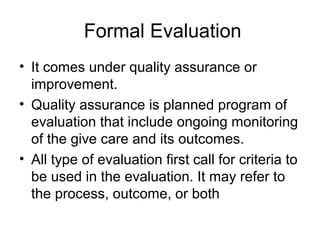 Formal Evaluation
• It comes under quality assurance or
improvement.
• Quality assurance is planned program of
evaluation that include ongoing monitoring
of the give care and its outcomes.
• All type of evaluation first call for criteria to
be used in the evaluation. It may refer to
the process, outcome, or both
 