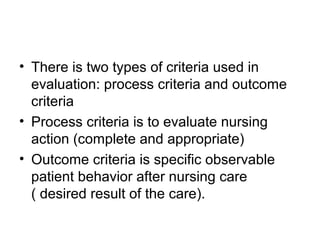 • There is two types of criteria used in
evaluation: process criteria and outcome
criteria
• Process criteria is to evaluate nursing
action (complete and appropriate)
• Outcome criteria is specific observable
patient behavior after nursing care
( desired result of the care).
 