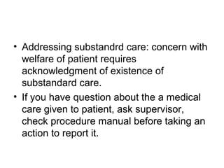 • Addressing substandrd care: concern with
welfare of patient requires
acknowledgment of existence of
substandard care.
• If you have question about the a medical
care given to patient, ask supervisor,
check procedure manual before taking an
action to report it.
 