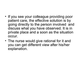 • If you see your colleague providing poor
patient care, the effective solution is by
going directly to the person involved and
discuss what you have observed. It is in
private place and a soon as the situation
occur.
• The nurse would give rational for it and
you can get different view after his/her
explanation.
 