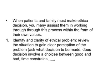 • When patients and family must make ethica
decision, you many assisst them in working
through through this process within the fram of
their own values.
1. Identify and clarity of ethical problem: review
the situation to gain clear perception of the
problem (ask what decision to be made, does
decision involve a choicee between good and
bad, time constrains,,,,,,,
 