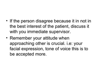 • If the person disagree because it in not in
the best interest of the patient, discuss it
with you immediate supervisor.
• Remember your attitude when
approaching other is crucial. i.e: your
facial expression, tone of voice this is to
be accepted more.
 