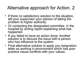 2.Alternative approach for Action
• If there no satisfactory solution to the situation,
tell your supervisor your opinion of taking the
problem to higher authority.
• Or contacting the designated committee in the
hospital by writing report explaining what has
happened.
• If you failed to have an action done; Another
solution is to discuss the issue with a person
who has influence to the system
• Final alternative solution is apply you resignation
letter as working in environment which has poor
practice cause conflicts with your values.
 