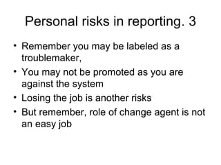 3.Personal risks in reporting
• Remember you may be labeled as a
troublemaker,
• You may not be promoted as you are
against the system
• Losing the job is another risks
• But remember, role of change agent is not
an easy job
 