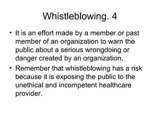 4.Whistleblowing
• It is an effort made by a member or past
member of an organization to warn the
public about a serious wrongdoing or
danger created by an organization.
• Remember that whistleblowing has a risk
because it is exposing the public to the
unethical and incompetent healthcare
provider.
 