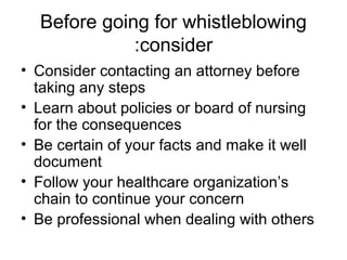 Before going for whistleblowing
consider:
• Consider contacting an attorney before
taking any steps
• Learn about policies or board of nursing
for the consequences
• Be certain of your facts and make it well
document
• Follow your healthcare organization’s
chain to continue your concern
• Be professional when dealing with others
 