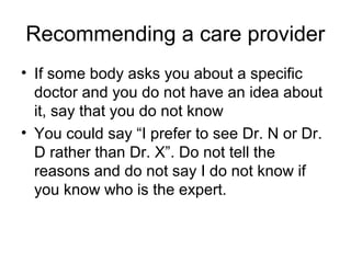 Recommending a care provider
• If some body asks you about a specific
doctor and you do not have an idea about
it, say that you do not know
• You could say “I prefer to see Dr. N or Dr.
D rather than Dr. X”. Do not tell the
reasons and do not say I do not know if
you know who is the expert.
 