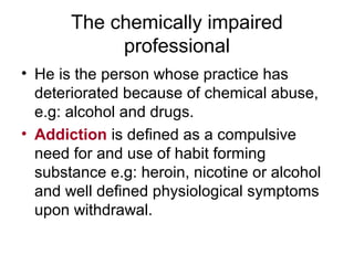 The chemically impaired
professional
• He is the person whose practice has
deteriorated because of chemical abuse,
e.g: alcohol and drugs.
• Addiction is defined as a compulsive
need for and use of habit forming
substance e.g: heroin, nicotine or alcohol
and well defined physiological symptoms
upon withdrawal.
 