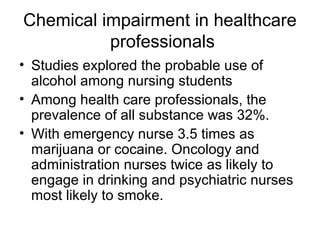 Chemical impairment in healthcare
professionals
• Studies explored the probable use of
alcohol among nursing students
• Among health care professionals, the
prevalence of all substance was 32%.
• With emergency nurse 3.5 times as
marijuana or cocaine. Oncology and
administration nurses twice as likely to
engage in drinking and psychiatric nurses
most likely to smoke.
 