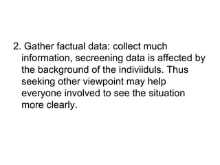 2. Gather factual data: collect much
information, secreening data is affected by
the background of the indiviiduls. Thus
seeking other viewpoint may help
everyone involved to see the situation
more clearly.
 