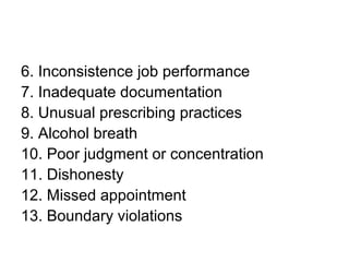 6. Inconsistence job performance
7. Inadequate documentation
8. Unusual prescribing practices
9. Alcohol breath
10. Poor judgment or concentration
11. Dishonesty
12. Missed appointment
13. Boundary violations
 
