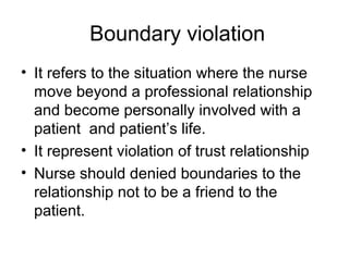 Boundary violation
• It refers to the situation where the nurse
move beyond a professional relationship
and become personally involved with a
patient and patient’s life.
• It represent violation of trust relationship
• Nurse should denied boundaries to the
relationship not to be a friend to the
patient.
 