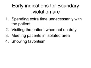 Early indications for Boundary
violation are:
1. Spending extra time unnecessarily with
the patient
2. Visiting the patient when not on duty
3. Meeting patients in isolated area
4. Showing favoritism
 