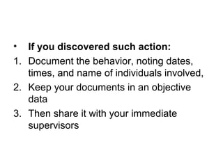• If you discovered such action:
1. Document the behavior, noting dates,
times, and name of individuals involved,
2. Keep your documents in an objective
data
3. Then share it with your immediate
supervisors
 