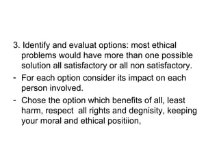 3. Identify and evaluat options: most ethical
problems would have more than one possible
solution all satisfactory or all non satisfactory.
- For each option consider its impact on each
person involved.
- Chose the option which benefits of all, least
harm, respect all rights and degnisity, keeping
your moral and ethical positiion,
 