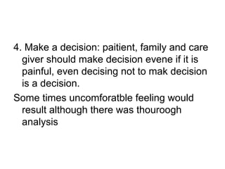 4. Make a decision: paitient, family and care
giver should make decision evene if it is
painful, even decising not to mak decision
is a decision.
Some times uncomforatble feeling would
result although there was thouroogh
analysis
 