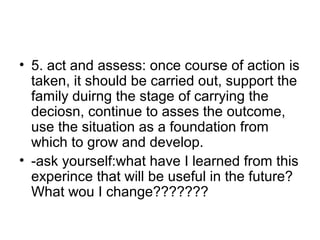 • 5. act and assess: once course of action is
taken, it should be carried out, support the
family duirng the stage of carrying the
deciosn, continue to asses the outcome,
use the situation as a foundation from
which to grow and develop.
• -ask yourself:what have I learned from this
experince that will be useful in the future?
What wou I change???????
 