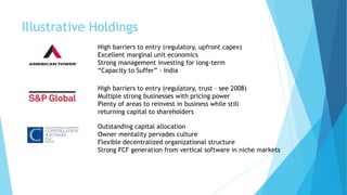 Illustrative Holdings
High barriers to entry (regulatory, upfront capex)
Excellent marginal unit economics
Strong management investing for long-term
“Capacity to Suffer” - India
High barriers to entry (regulatory, trust – see 2008)
Multiple strong businesses with pricing power
Plenty of areas to reinvest in business while still
returning capital to shareholders
Outstanding capital allocation
Owner mentality pervades culture
Flexible decentralized organizational structure
Strong FCF generation from vertical software in niche markets
 