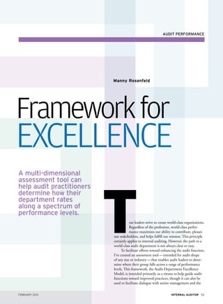 audit performance




                           Manny Rosenfeld




Framework for
Excellence
A multi-dimensional




                           T
assessment tool can
help audit practitioners
determine how their
department rates
along a spectrum of
performance levels.
                                      rue leaders strive to create world-class organizations.
                                      Regardless of the profession, world-class perfor-
                                      mance maximizes our ability to contribute, pleases
                           our stakeholders, and helps fulfill our mission. This principle
                           certainly applies to internal auditing. However, the path to a
                           world-class audit department is not always clear or easy.
                                 To facilitate efforts toward enhancing the audit function,
                           I’ve created an assessment tool — intended for audit shops
                           of any size or industry — that enables audit leaders to deter-
                           mine where their group falls across a range of performance
                           levels. This framework, the Audit Department Excellence
                           Model, is intended primarily as a means to help guide audit
                           functions toward improved practices, though it can also be
                           used to facilitate dialogue with senior management and the

February 2013                                                       Internal Auditor 53
 