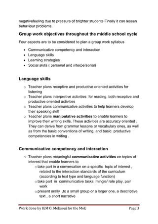 Work done by IEM O. Mekaoui for the MoE Page 3
negativefeeling due to pressure of brighter students Finally it can lessen
behaviour problems.
Group work objectives throughout the middle school cycle
Four aspects are to be considered to plan a group work syllabus
 Communicative competency and interaction
 Language skills
 Learning strategies
 Social skills ( personal and interpersonal)
Language skills
o Teacher plans receptive and productive oriented activities for
listening
o Teacher plans interpretive activities for reading, both receptive and
productive oriented activities
o Teacher plans communicative activities to help learners develop
their speaking skill
o Teacher plans manipulative activities to enable learners to
improve their writing skills. These activities are accuracy oriented .
They can derive from grammar lessons or vocabulary ones, as well
as from the basic conventions of writing, and basic productive
competencies in writing .
Communicative competency and interaction
o Teacher plans meaningful communicative activities on topics of
interest that enable learners to
o take part in a conversation on a specific topic of interest ,
related to the interaction standards of the curriculum
(according to text type and language function)
o take part in communicative tasks :mingle/ role play, pair
work
o present orally ,to a small group or a larger one, a descriptive
text , a short narrative
 