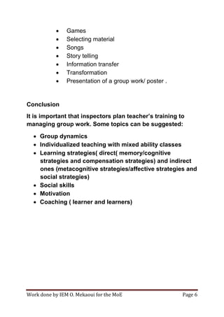 Work done by IEM O. Mekaoui for the MoE Page 6
 Games
 Selecting material
 Songs
 Story telling
 Information transfer
 Transformation
 Presentation of a group work/ poster .
Conclusion
It is important that inspectors plan teacher’s training to
managing group work. Some topics can be suggested:
 Group dynamics
 Individualized teaching with mixed ability classes
 Learning strategies( direct( memory/cognitive
strategies and compensation strategies) and indirect
ones (metacognitive strategies/affective strategies and
social strategies)
 Social skills
 Motivation
 Coaching ( learner and learners)
 