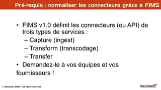 © Mesclado 2013 – All rights reserved
Pré-requis : normaliser les connecteurs grâce à FIMS
• FIMS v1.0 définit les connecteurs (ou API) de
trois types de services :
– Capture (ingest)
– Transform (transcodage)
– Transfer
• Demandez-le à vos équipes et vos
fournisseurs !
 
